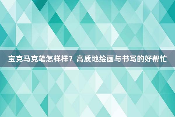 宝克马克笔怎样样？高质地绘画与书写的好帮忙